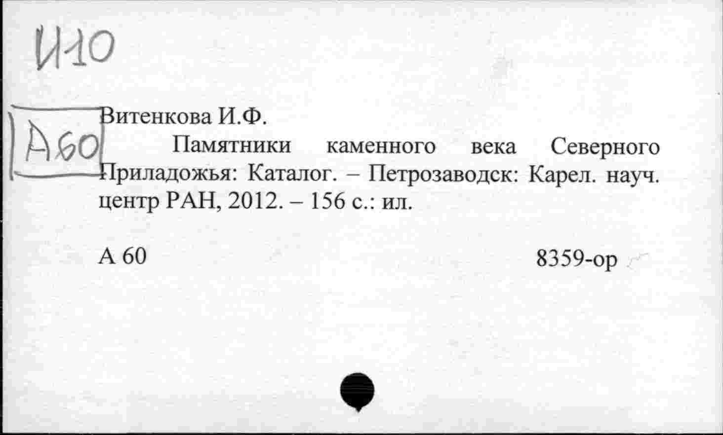 ﻿Зитенкова И.Ф.
Памятники каменного века Северного ■Іриладожья: Каталог. - Петрозаводск: Карел, науч, центр РАН, 2012. - 156 с.: ил.
А 60
8359-ор